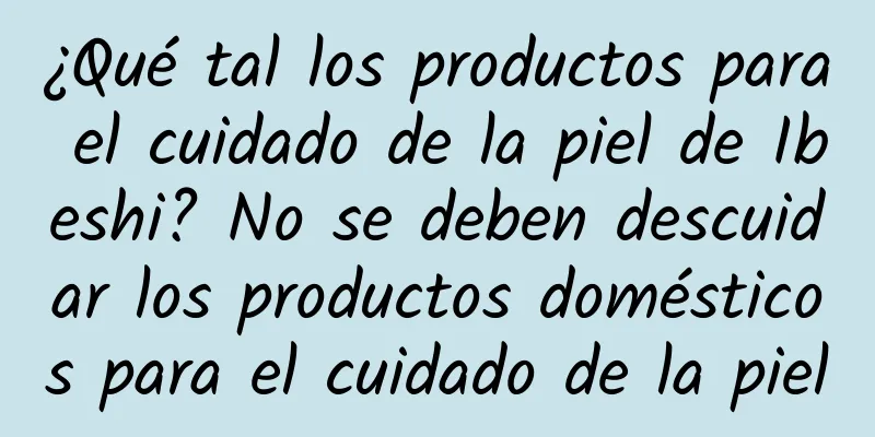 ¿Qué tal los productos para el cuidado de la piel de Ibeshi? No se deben descuidar los productos domésticos para el cuidado de la piel