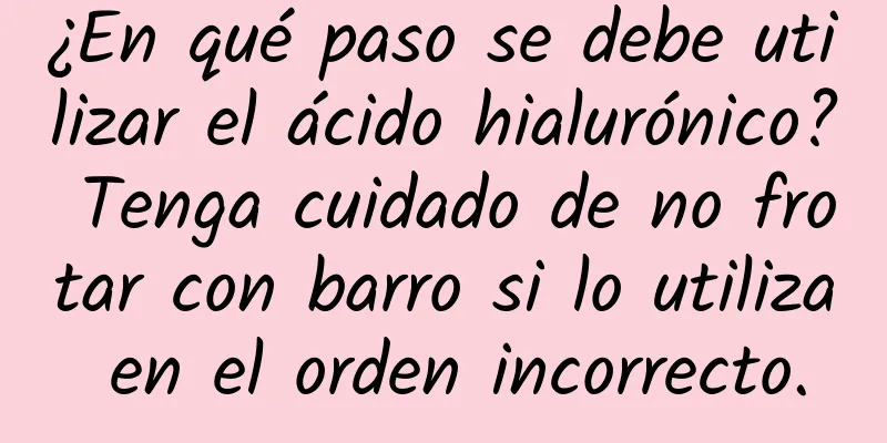 ¿En qué paso se debe utilizar el ácido hialurónico? Tenga cuidado de no frotar con barro si lo utiliza en el orden incorrecto.