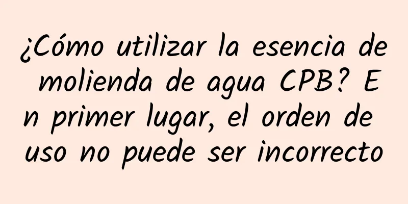 ¿Cómo utilizar la esencia de molienda de agua CPB? En primer lugar, el orden de uso no puede ser incorrecto