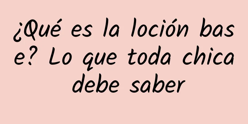 ¿Qué es la loción base? Lo que toda chica debe saber