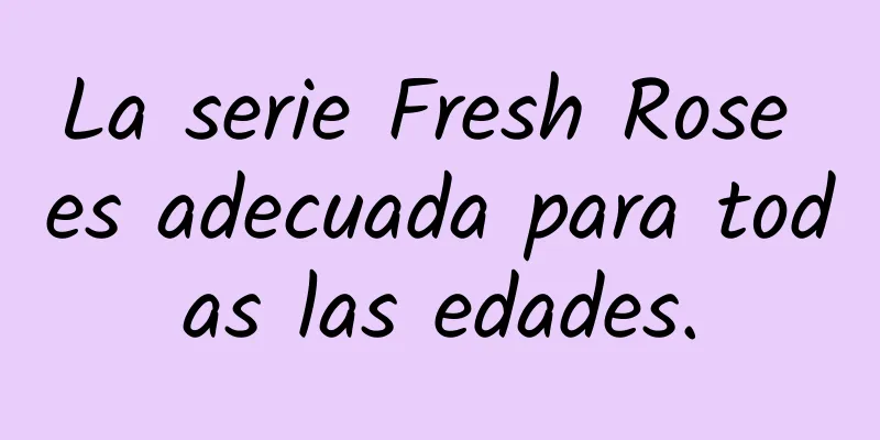 La serie Fresh Rose es adecuada para todas las edades.