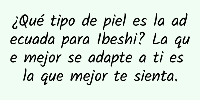 ¿Qué tipo de piel es la adecuada para Ibeshi? La que mejor se adapte a ti es la que mejor te sienta.