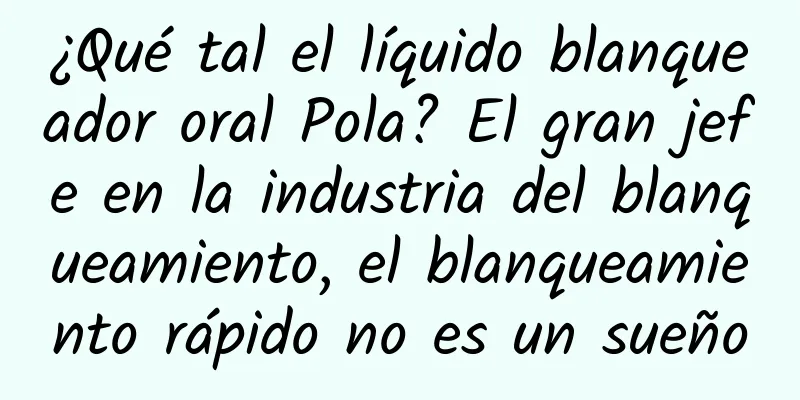 ¿Qué tal el líquido blanqueador oral Pola? El gran jefe en la industria del blanqueamiento, el blanqueamiento rápido no es un sueño