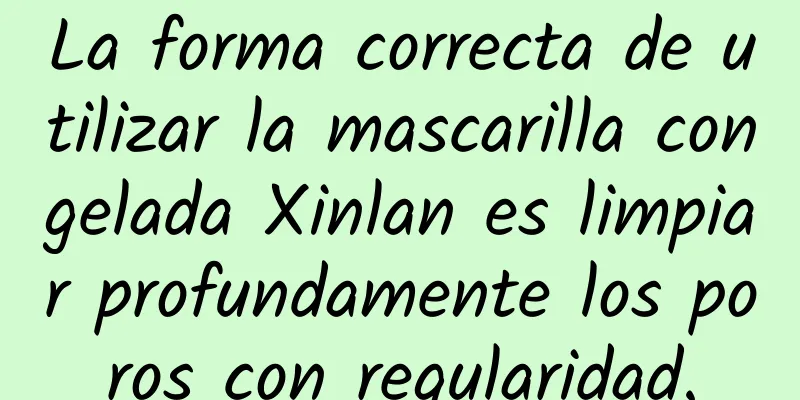 La forma correcta de utilizar la mascarilla congelada Xinlan es limpiar profundamente los poros con regularidad.