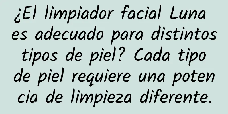 ¿El limpiador facial Luna es adecuado para distintos tipos de piel? Cada tipo de piel requiere una potencia de limpieza diferente.