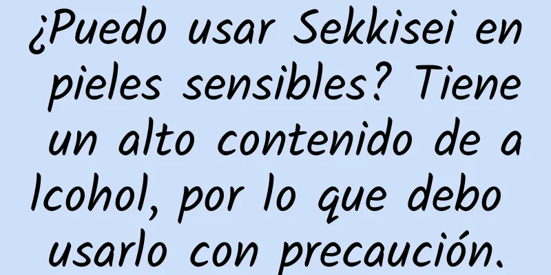 ¿Puedo usar Sekkisei en pieles sensibles? Tiene un alto contenido de alcohol, por lo que debo usarlo con precaución.