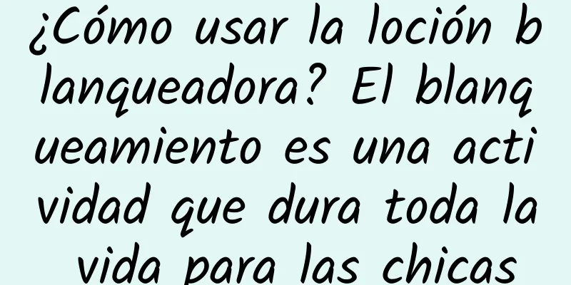 ¿Cómo usar la loción blanqueadora? El blanqueamiento es una actividad que dura toda la vida para las chicas