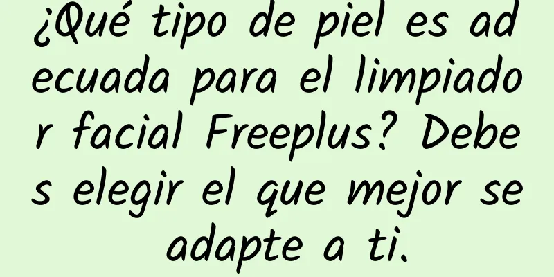 ¿Qué tipo de piel es adecuada para el limpiador facial Freeplus? Debes elegir el que mejor se adapte a ti.