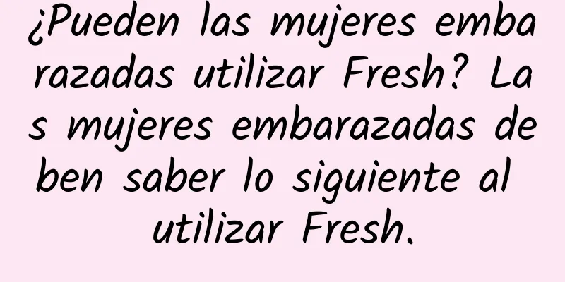 ¿Pueden las mujeres embarazadas utilizar Fresh? Las mujeres embarazadas deben saber lo siguiente al utilizar Fresh.