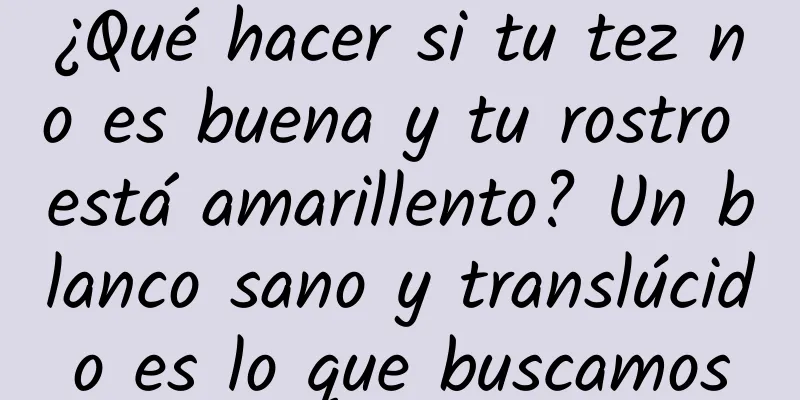 ¿Qué hacer si tu tez no es buena y tu rostro está amarillento? Un blanco sano y translúcido es lo que buscamos