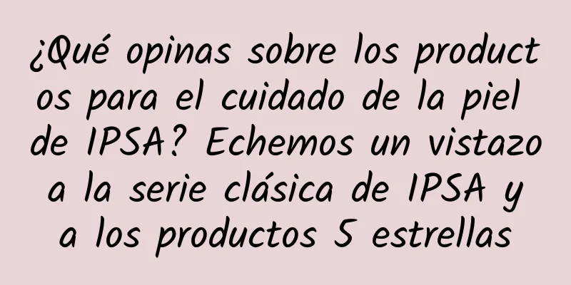 ¿Qué opinas sobre los productos para el cuidado de la piel de IPSA? Echemos un vistazo a la serie clásica de IPSA y a los productos 5 estrellas