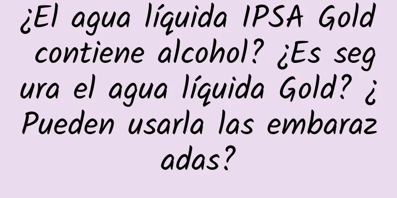 ¿El agua líquida IPSA Gold contiene alcohol? ¿Es segura el agua líquida Gold? ¿Pueden usarla las embarazadas?