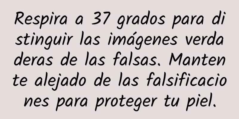 Respira a 37 grados para distinguir las imágenes verdaderas de las falsas. Mantente alejado de las falsificaciones para proteger tu piel.