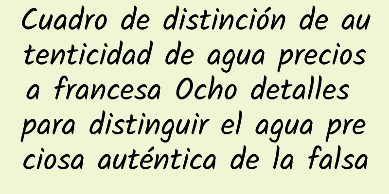 Cuadro de distinción de autenticidad de agua preciosa francesa Ocho detalles para distinguir el agua preciosa auténtica de la falsa