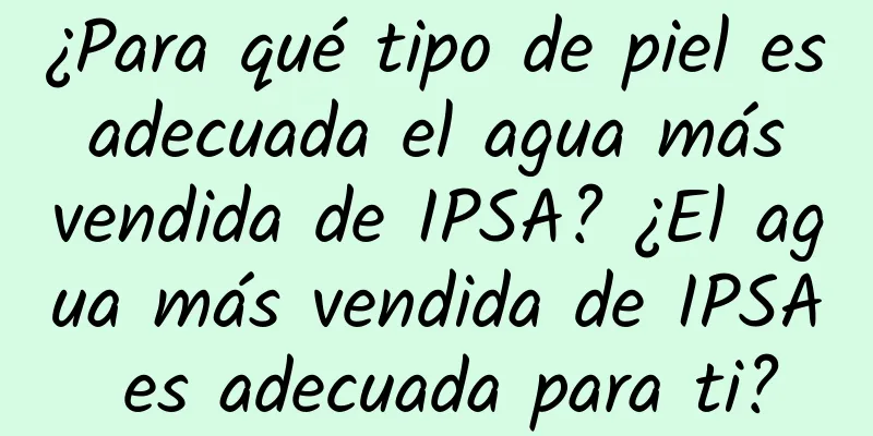 ¿Para qué tipo de piel es adecuada el agua más vendida de IPSA? ¿El agua más vendida de IPSA es adecuada para ti?