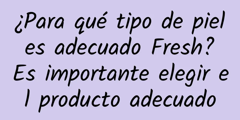 ¿Para qué tipo de piel es adecuado Fresh? Es importante elegir el producto adecuado