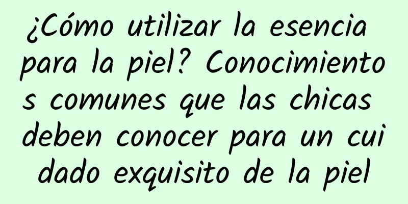 ¿Cómo utilizar la esencia para la piel? Conocimientos comunes que las chicas deben conocer para un cuidado exquisito de la piel