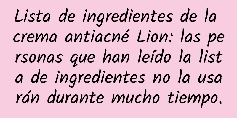 Lista de ingredientes de la crema antiacné Lion: las personas que han leído la lista de ingredientes no la usarán durante mucho tiempo.