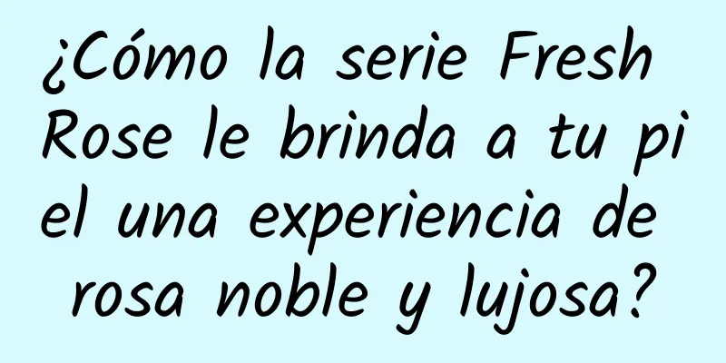 ¿Cómo la serie Fresh Rose le brinda a tu piel una experiencia de rosa noble y lujosa?