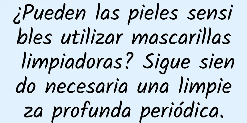 ¿Pueden las pieles sensibles utilizar mascarillas limpiadoras? Sigue siendo necesaria una limpieza profunda periódica.