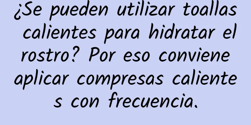 ¿Se pueden utilizar toallas calientes para hidratar el rostro? Por eso conviene aplicar compresas calientes con frecuencia.