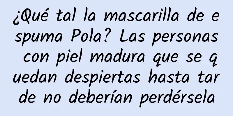 ¿Qué tal la mascarilla de espuma Pola? Las personas con piel madura que se quedan despiertas hasta tarde no deberían perdérsela