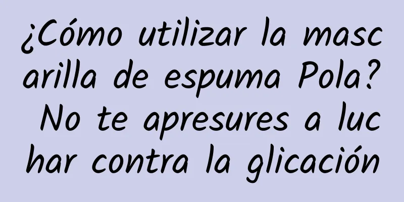 ¿Cómo utilizar la mascarilla de espuma Pola? No te apresures a luchar contra la glicación