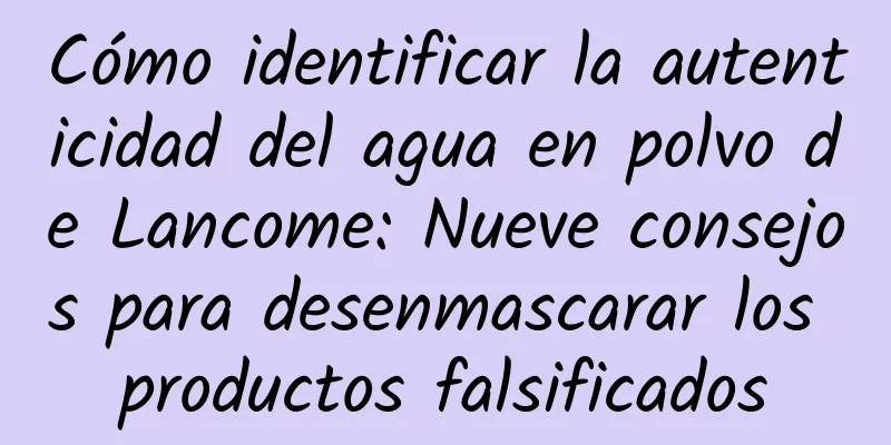 Cómo identificar la autenticidad del agua en polvo de Lancome: Nueve consejos para desenmascarar los productos falsificados