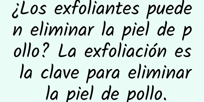 ¿Los exfoliantes pueden eliminar la piel de pollo? La exfoliación es la clave para eliminar la piel de pollo.