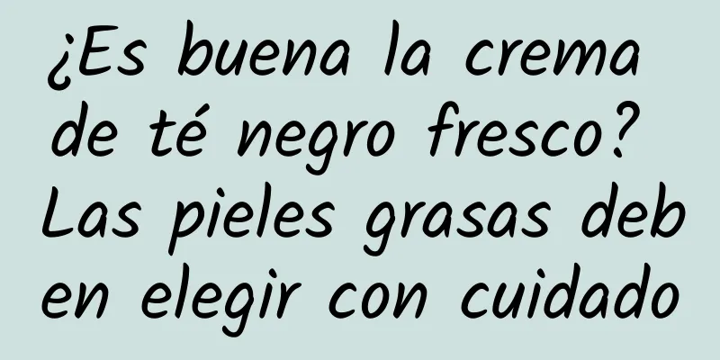 ¿Es buena la crema de té negro fresco? Las pieles grasas deben elegir con cuidado