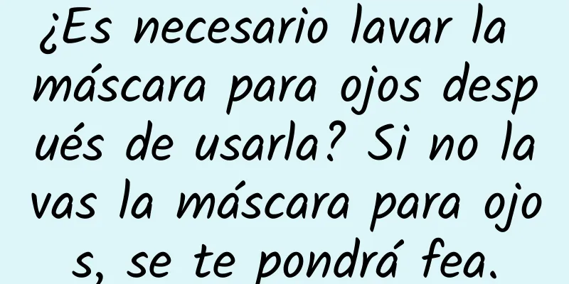 ¿Es necesario lavar la máscara para ojos después de usarla? Si no lavas la máscara para ojos, se te pondrá fea.