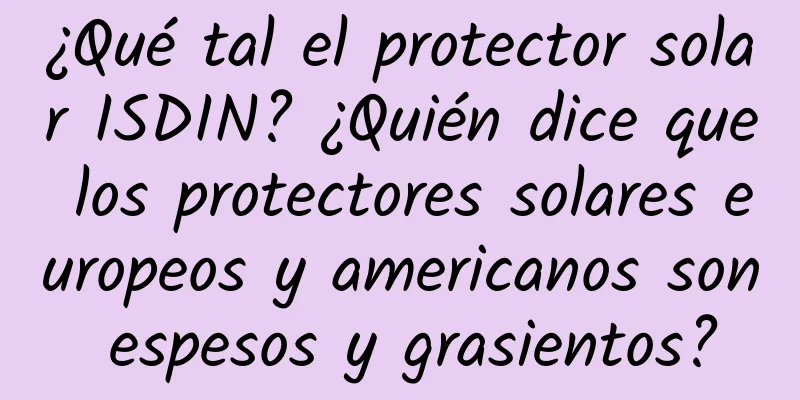 ¿Qué tal el protector solar ISDIN? ¿Quién dice que los protectores solares europeos y americanos son espesos y grasientos?