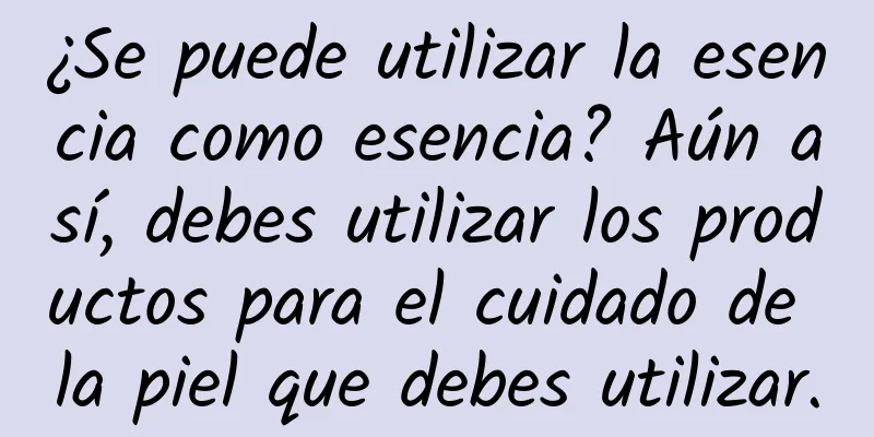 ¿Se puede utilizar la esencia como esencia? Aún así, debes utilizar los productos para el cuidado de la piel que debes utilizar.