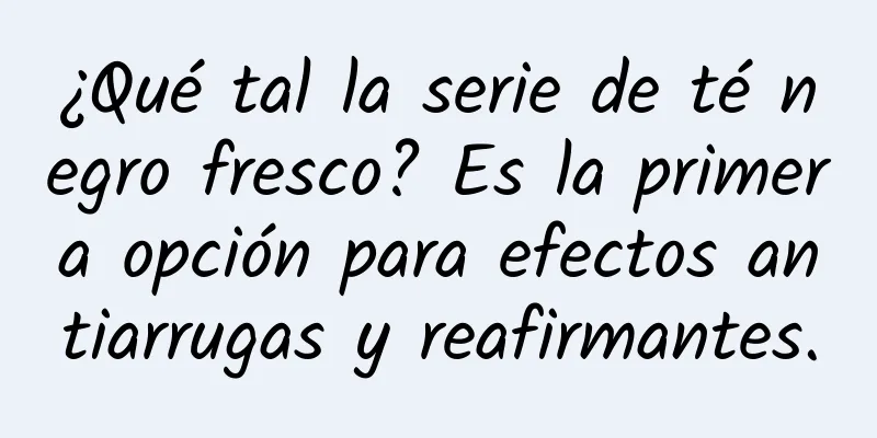 ¿Qué tal la serie de té negro fresco? Es la primera opción para efectos antiarrugas y reafirmantes.