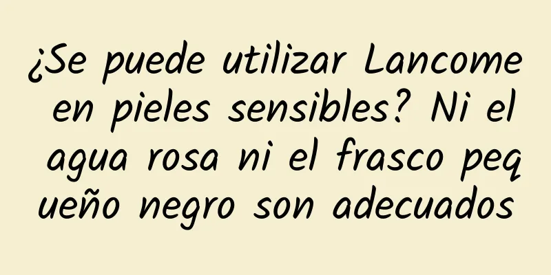 ¿Se puede utilizar Lancome en pieles sensibles? Ni el agua rosa ni el frasco pequeño negro son adecuados