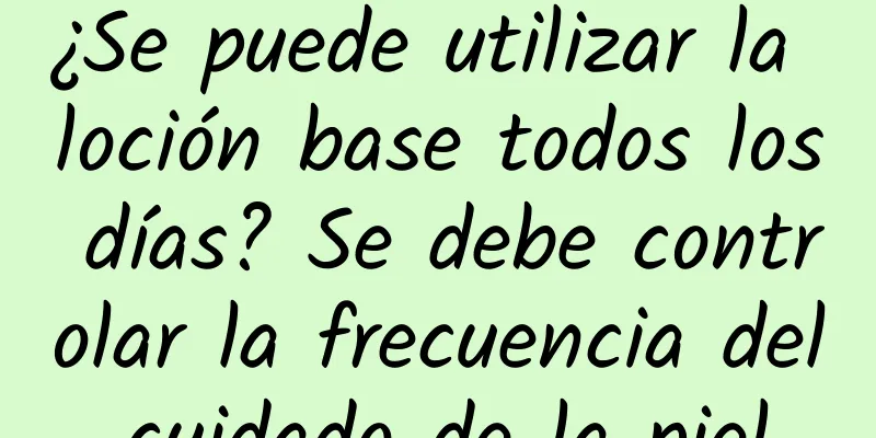 ¿Se puede utilizar la loción base todos los días? Se debe controlar la frecuencia del cuidado de la piel.