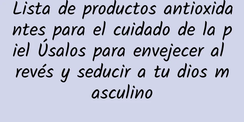 Lista de productos antioxidantes para el cuidado de la piel Úsalos para envejecer al revés y seducir a tu dios masculino