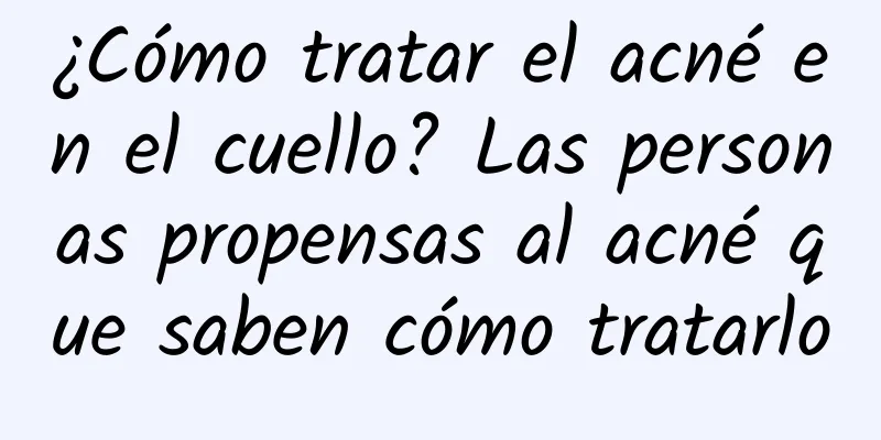 ¿Cómo tratar el acné en el cuello? Las personas propensas al acné que saben cómo tratarlo