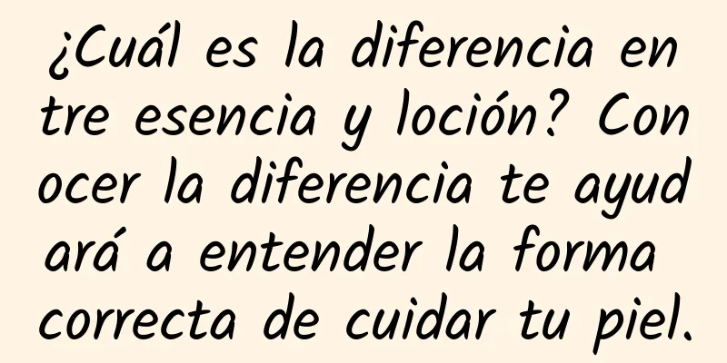 ¿Cuál es la diferencia entre esencia y loción? Conocer la diferencia te ayudará a entender la forma correcta de cuidar tu piel.