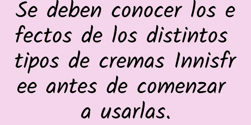 Se deben conocer los efectos de los distintos tipos de cremas Innisfree antes de comenzar a usarlas.