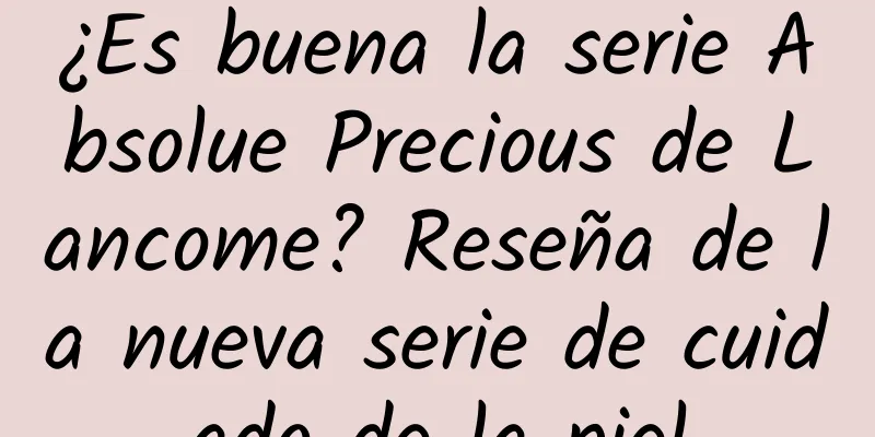 ¿Es buena la serie Absolue Precious de Lancome? Reseña de la nueva serie de cuidado de la piel