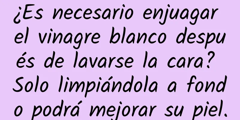 ¿Es necesario enjuagar el vinagre blanco después de lavarse la cara? Solo limpiándola a fondo podrá mejorar su piel.