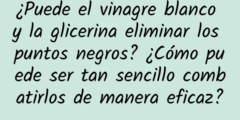 ¿Puede el vinagre blanco y la glicerina eliminar los puntos negros? ¿Cómo puede ser tan sencillo combatirlos de manera eficaz?