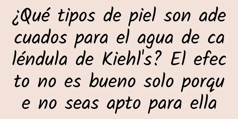 ¿Qué tipos de piel son adecuados para el agua de caléndula de Kiehl's? El efecto no es bueno solo porque no seas apto para ella