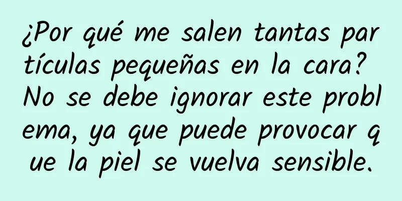 ¿Por qué me salen tantas partículas pequeñas en la cara? No se debe ignorar este problema, ya que puede provocar que la piel se vuelva sensible.