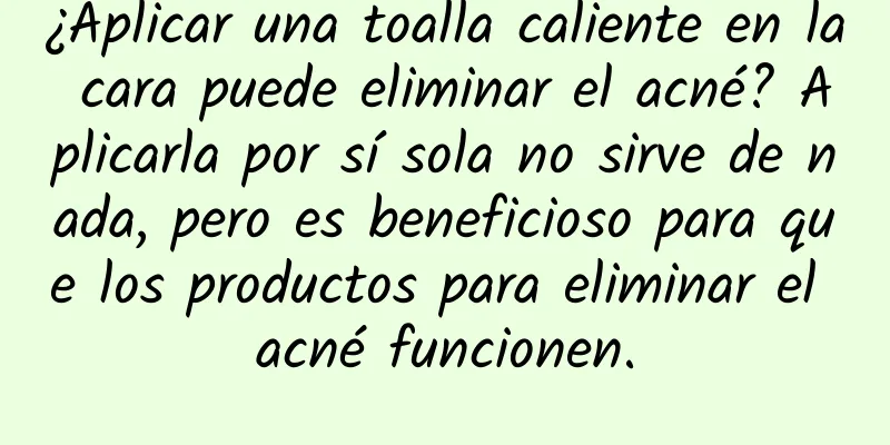 ¿Aplicar una toalla caliente en la cara puede eliminar el acné? Aplicarla por sí sola no sirve de nada, pero es beneficioso para que los productos para eliminar el acné funcionen.