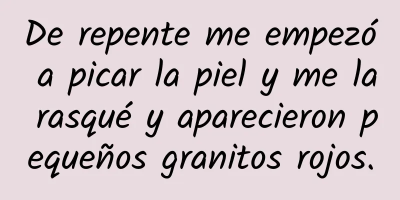 De repente me empezó a picar la piel y me la rasqué y aparecieron pequeños granitos rojos.