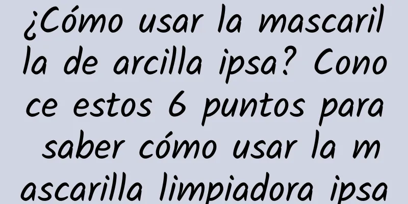 ¿Cómo usar la mascarilla de arcilla ipsa? Conoce estos 6 puntos para saber cómo usar la mascarilla limpiadora ipsa