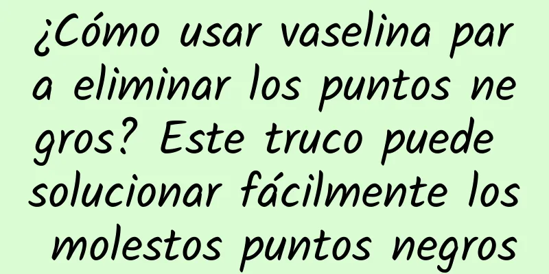 ¿Cómo usar vaselina para eliminar los puntos negros? Este truco puede solucionar fácilmente los molestos puntos negros