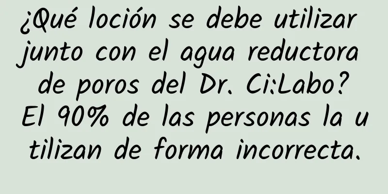 ¿Qué loción se debe utilizar junto con el agua reductora de poros del Dr. Ci:Labo? El 90% de las personas la utilizan de forma incorrecta.